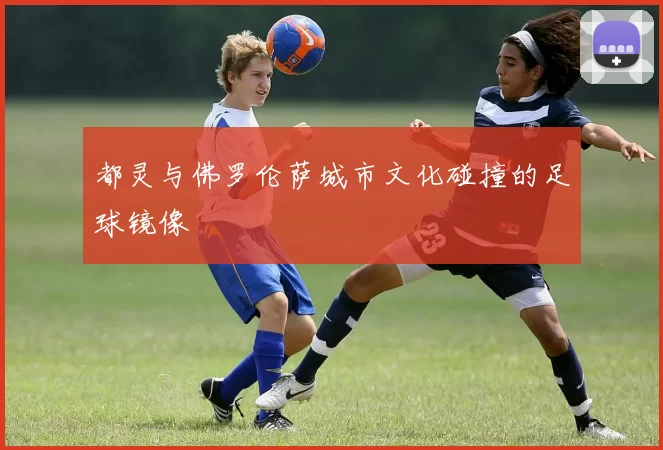 都灵与佛罗伦萨城市文化碰撞的足球镜像
