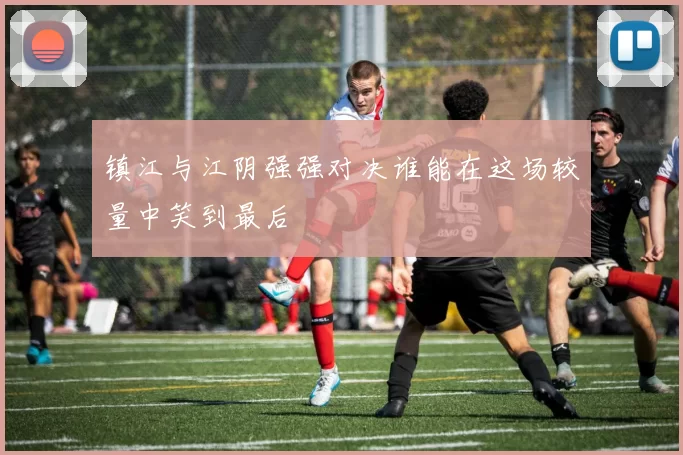 镇江与江阴强强对决谁能在这场较量中笑到最后