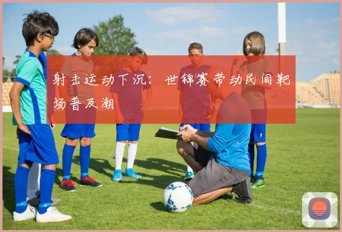 射击运动下沉：世锦赛带动民间靶场普及潮
