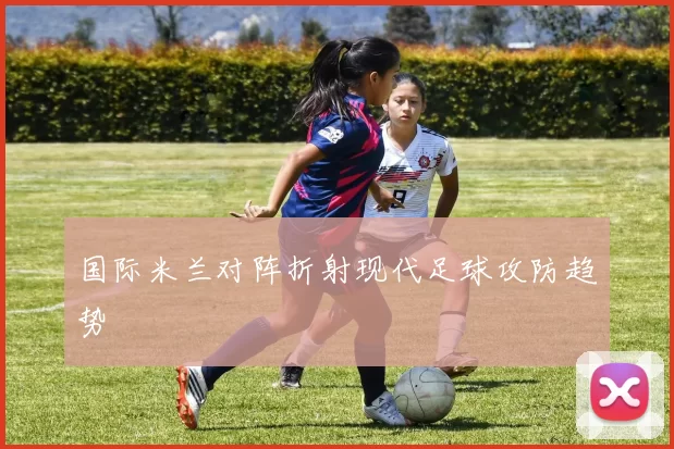 国际米兰对阵折射现代足球攻防趋势