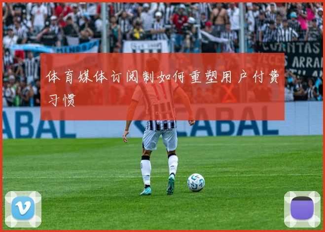 体育媒体订阅制如何重塑用户付费习惯