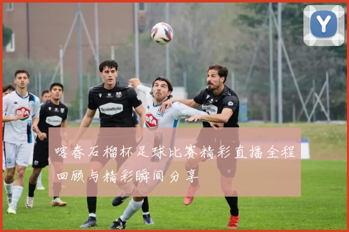 喀春石榴杯足球比赛精彩直播全程回顾与精彩瞬间分享