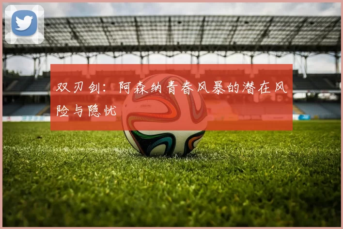 双刃剑：阿森纳青春风暴的潜在风险与隐忧