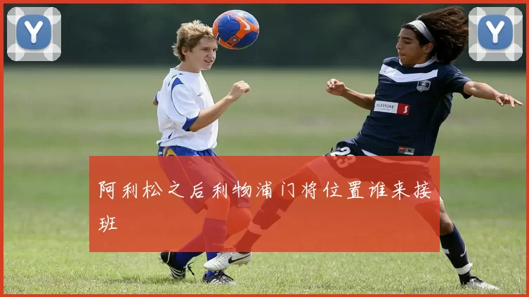 阿利松之后利物浦门将位置谁来接班