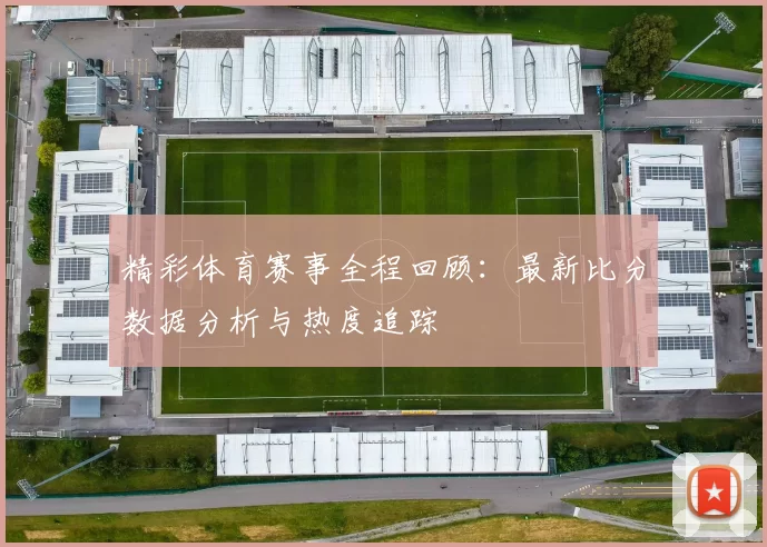 精彩体育赛事全程回顾：最新比分数据分析与热度追踪