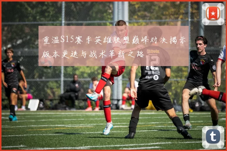 重温S15赛季英雄联盟巅峰对决揭示版本更迭与战术革新之路
