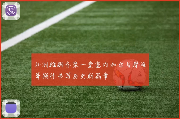 非洲雄狮齐聚一堂塞内加尔与摩洛哥期待书写历史新篇章