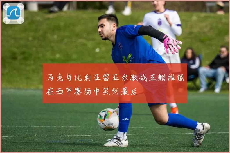 马竞与比利亚雷亚尔激战正酣谁能在西甲赛场中笑到最后