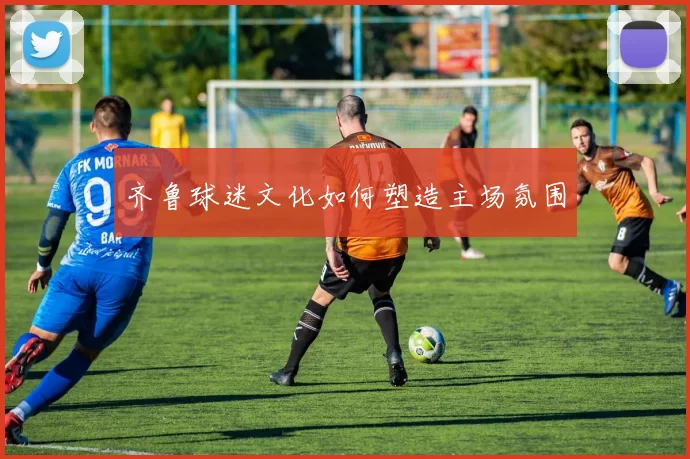 齐鲁球迷文化如何塑造主场氛围