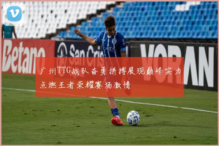 广州TTG战队奋勇拼搏展现巅峰实力点燃王者荣耀赛场激情