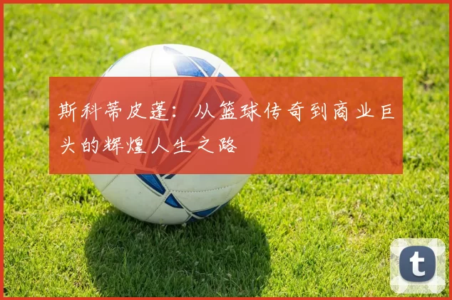 斯科蒂皮蓬：从篮球传奇到商业巨头的辉煌人生之路