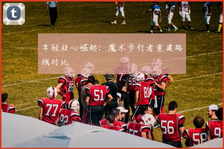 年轻核心崛起：魔术步行者重建路线对比
