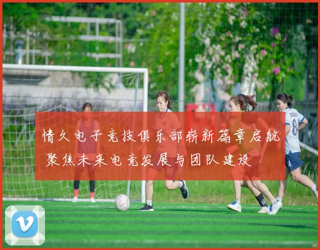 情久电子竞技俱乐部崭新篇章启航 聚焦未来电竞发展与团队建设