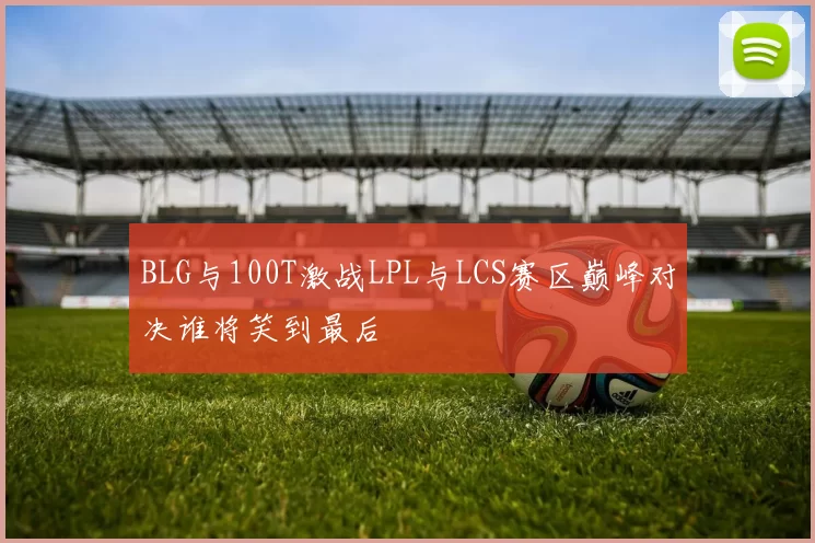 BLG与100T激战LPL与LCS赛区巅峰对决谁将笑到最后