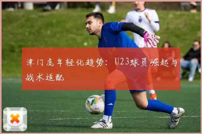 津门虎年轻化趋势：U23球员崛起与战术适配