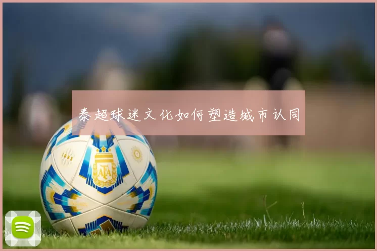 泰超球迷文化如何塑造城市认同