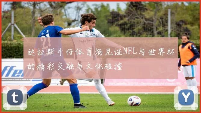 达拉斯牛仔体育场见证NFL与世界杯的精彩交融与文化碰撞