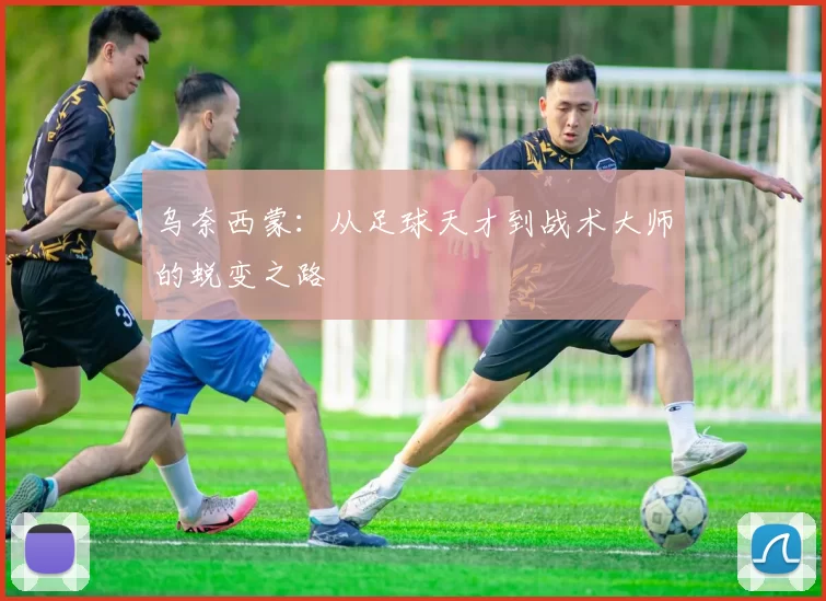 乌奈西蒙：从足球天才到战术大师的蜕变之路