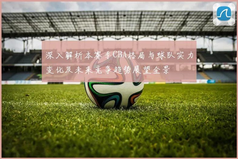 深入解析本赛季CBA格局与球队实力变化及未来竞争趋势展望全景