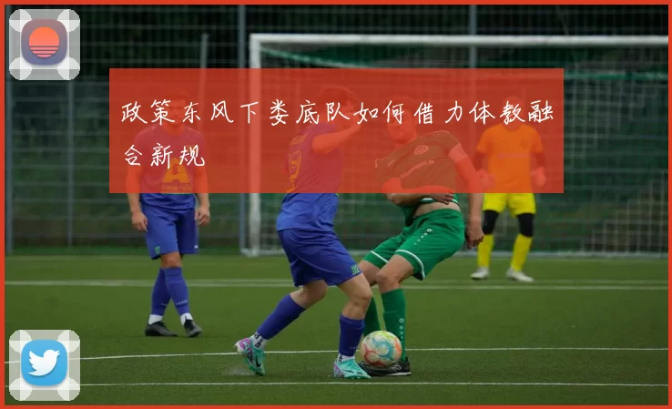 政策东风下娄底队如何借力体教融合新规
